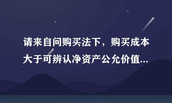 请来自问购买法下，购买成本大于可辨认净资产公允价值差额应如何处理？