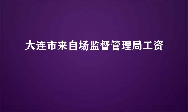 大连市来自场监督管理局工资