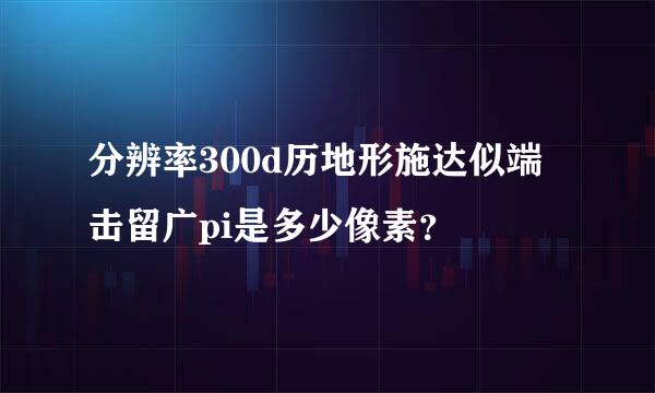 分辨率300d历地形施达似端击留广pi是多少像素？