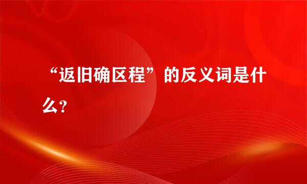 “返旧确区程”的反义词是什么？