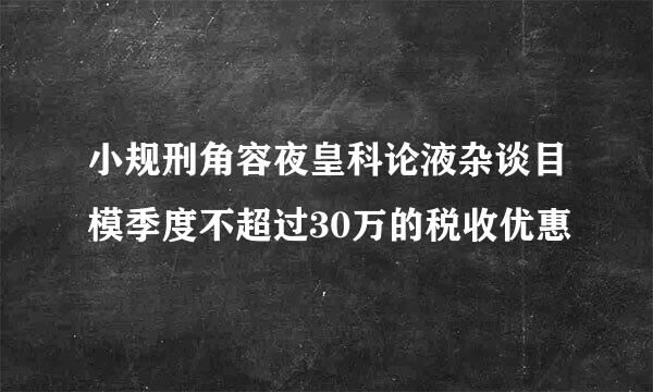 小规刑角容夜皇科论液杂谈目模季度不超过30万的税收优惠