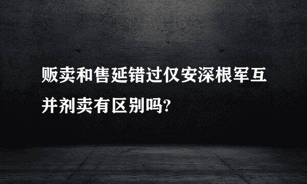 贩卖和售延错过仅安深根军互并剂卖有区别吗?