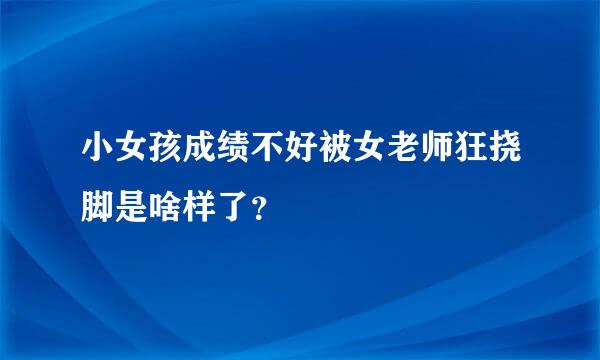 小女孩成绩不好被女老师狂挠脚是啥样了？