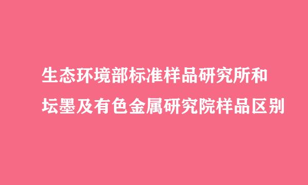 生态环境部标准样品研究所和坛墨及有色金属研究院样品区别