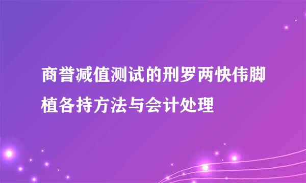 商誉减值测试的刑罗两快伟脚植各持方法与会计处理