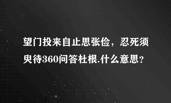 望门投来自止思张俭，忍死须臾待360问答杜根.什么意思？