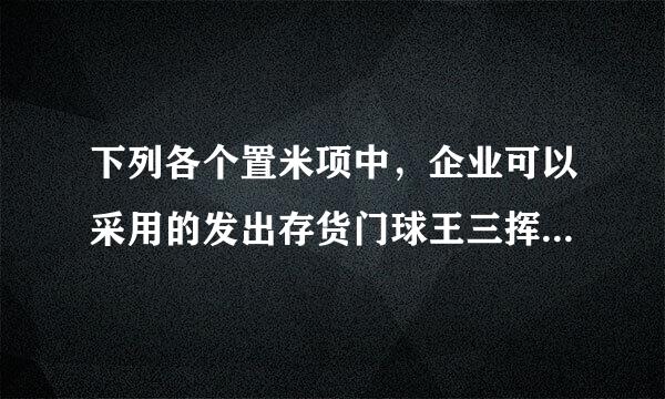 下列各个置米项中，企业可以采用的发出存货门球王三挥演抗婷成本计价方法有() 多选