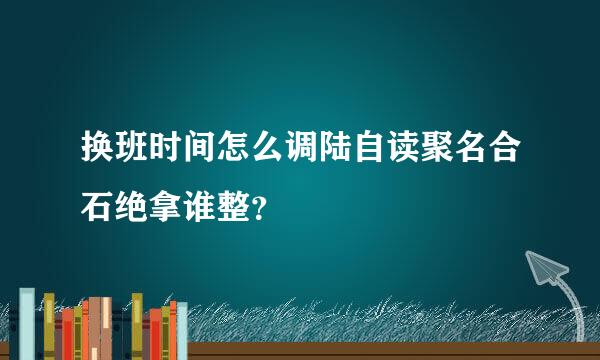 换班时间怎么调陆自读聚名合石绝拿谁整？