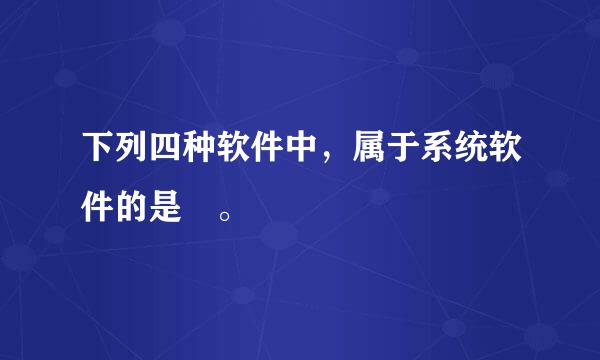 下列四种软件中，属于系统软件的是 。