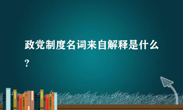 政党制度名词来自解释是什么?