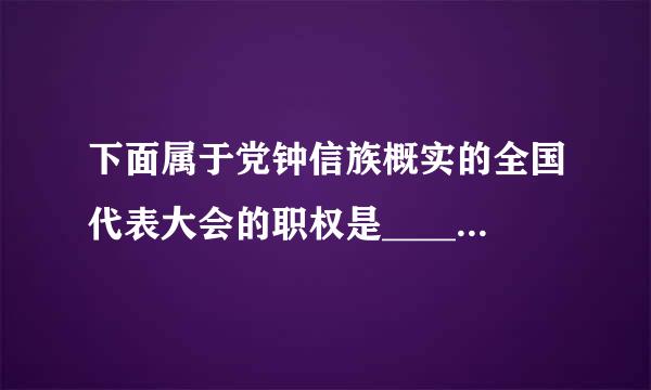 下面属于党钟信族概实的全国代表大会的职权是_____。A.修改党的章程B利.选举中央委员会C.讨论并决定党的重大问题D.听取和审查中...