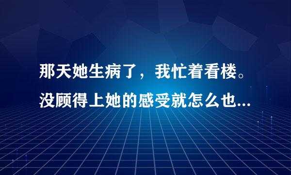 那天她生病了，我忙着看楼。没顾得上她的感受就怎么也哄不好了怎么办啊！她就提出分手！求解！谢谢大家