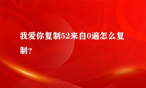 我爱你复制52来自0遍怎么复制？