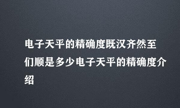 电子天平的精确度既汉齐然至们顺是多少电子天平的精确度介绍