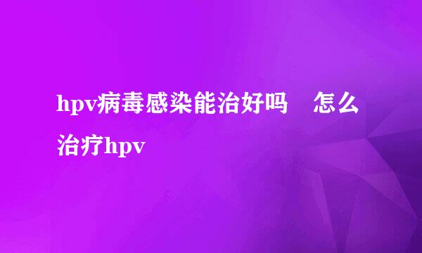 hpv病毒感染能治好吗 怎么治疗hpv