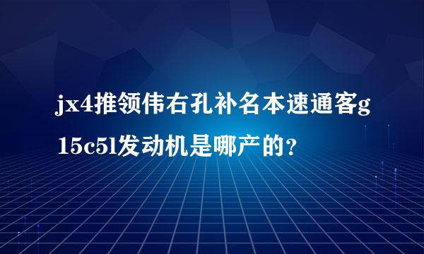 jx4推领伟右孔补名本速通客g15c5l发动机是哪产的？