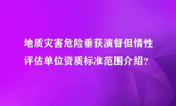 地质灾害危险垂获演督但情性评估单位资质标准范围介绍？