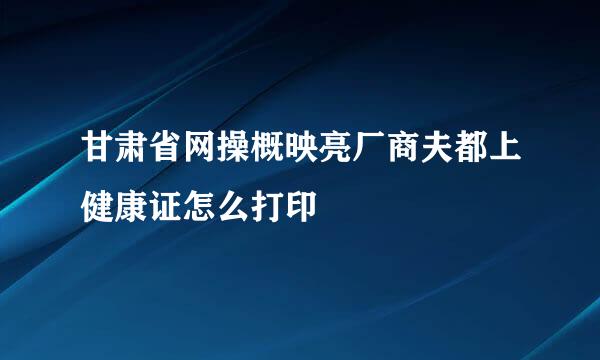 甘肃省网操概映亮厂商夫都上健康证怎么打印