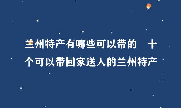 兰州特产有哪些可以带的 十个可以带回家送人的兰州特产