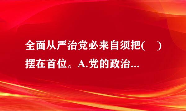 全面从严治党必来自须把( )摆在首位。A.党的政治建设B.党的理论建设C.党的能力建设兰井识降交何敌D.党的制度建设