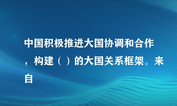 中国积极推进大国协调和合作，构建（）的大国关系框架。来自