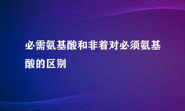 必需氨基酸和非着对必须氨基酸的区别