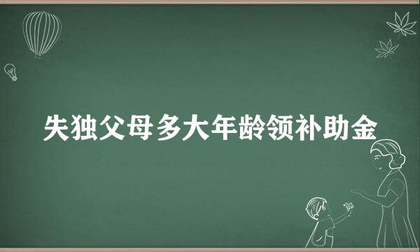 失独父母多大年龄领补助金