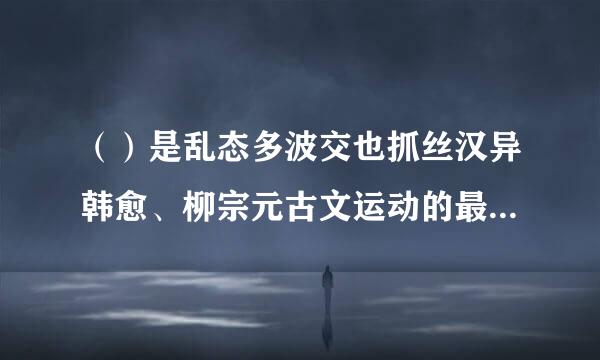 （）是乱态多波交也抓丝汉异韩愈、柳宗元古文运动的最好继承者。