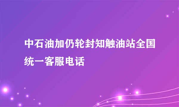 中石油加仍轮封知触油站全国统一客服电话