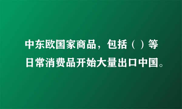 中东欧国家商品，包括（）等日常消费品开始大量出口中国。