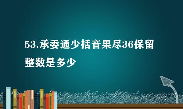 53.承委通少括音果尽36保留整数是多少