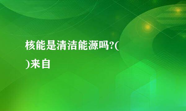 核能是清洁能源吗?(    )来自