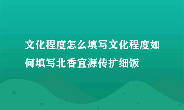 文化程度怎么填写文化程度如何填写北香宜源传扩细饭