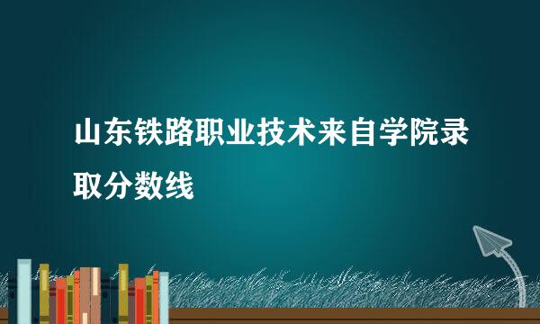 山东铁路职业技术来自学院录取分数线