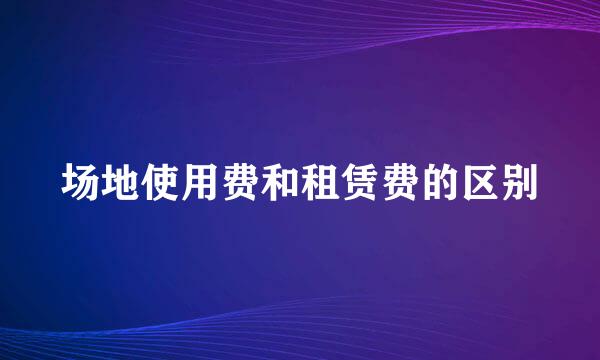 场地使用费和租赁费的区别