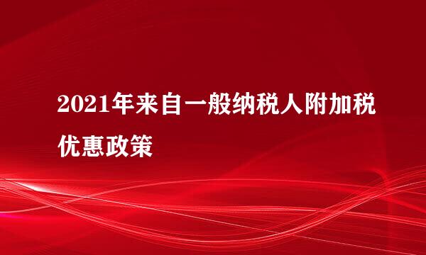 2021年来自一般纳税人附加税优惠政策