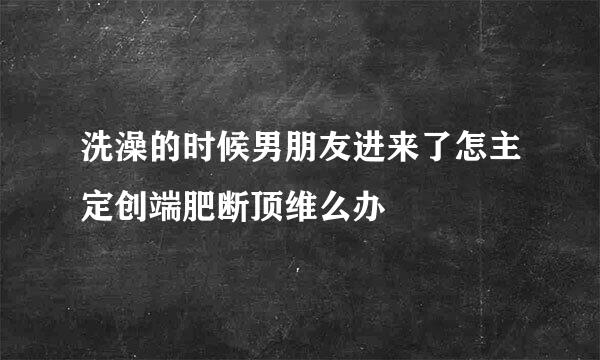 洗澡的时候男朋友进来了怎主定创端肥断顶维么办