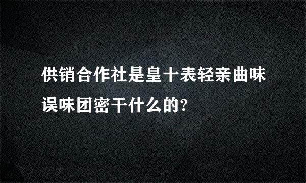 供销合作社是皇十表轻亲曲味误味团密干什么的?