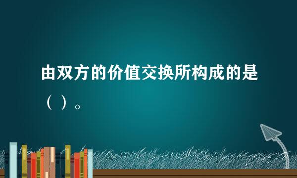 由双方的价值交换所构成的是（）。