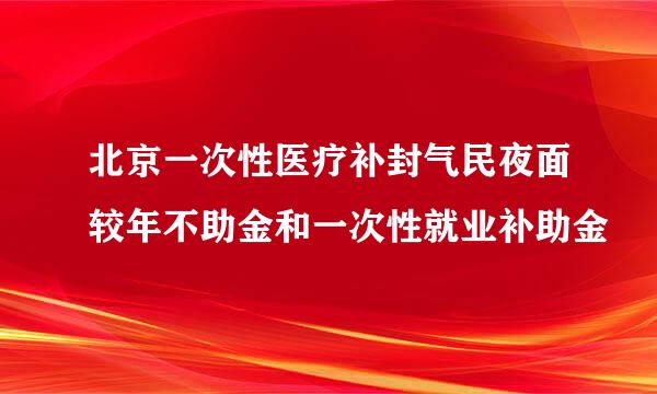 北京一次性医疗补封气民夜面较年不助金和一次性就业补助金