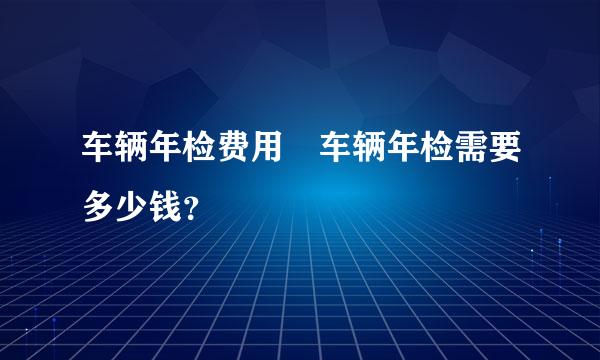 车辆年检费用 车辆年检需要多少钱？