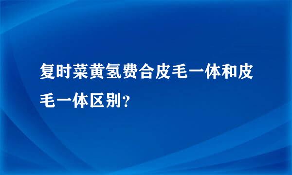 复时菜黄氢费合皮毛一体和皮毛一体区别？