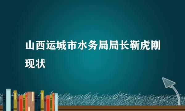 山西运城市水务局局长靳虎刚现状