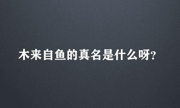 木来自鱼的真名是什么呀？