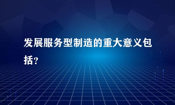 发展服务型制造的重大意义包括？