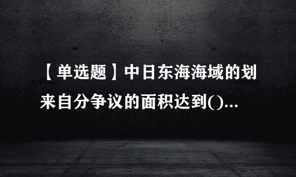 【单选题】中日东海海域的划来自分争议的面积达到()平方公里?