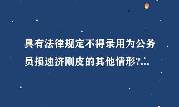 具有法律规定不得录用为公务员损速济刚皮的其他情形?有更加具体的解释吗？