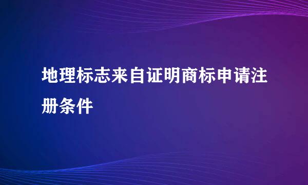 地理标志来自证明商标申请注册条件