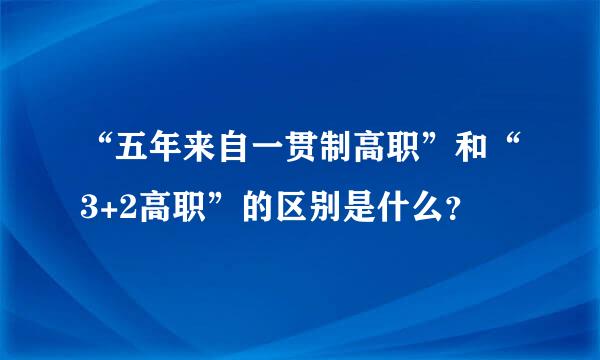 “五年来自一贯制高职”和“3+2高职”的区别是什么？