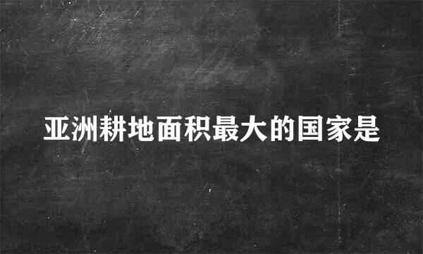 亚洲耕地面积最大的国家是